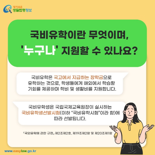 국비유학이란 무엇이며, '누구나' 지원할 수 있나요? 국비유학은 국고에서 지급하는 장학금으로  유학하는 것으로, 학생들에게 해외에서 학습할  기회를 제공하며 학비 및 생활비를 지원합니다. 국비유학생은 국립국제교육원장이 실시하는  국비유학생선발시험(이하 “국비유학시험”이라 함)에 따라 선발됩니다. 「국외유학에 관한 규정」 제2조제2호, 제19조제2항 및 제20조제1항