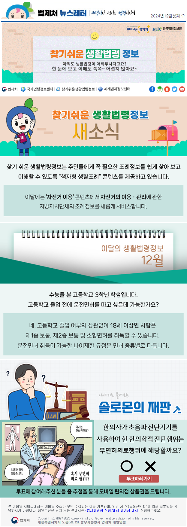 법제처 뉴스레터 새령이가 전하는 법령이야기 2024년 12월 셋째 주 보다 나은 법제처 KLiS한국법령정보원 찾기 쉬운 생활법령 정보 아직도 생활법령이 어려우시다고요? 한 눈에 보고 이해도 쏙쏙~ 어렵지 않아요~ 찾기 쉬운 생활법령정보 새소식 찾기 쉬운 생활법령정보는 주민들에게 꼭 필요한 조례정보를 쉽게 찾아 보고 이해할 수 있도록 “책자형 생활조례” 콘텐츠를 제공하고 있습니다. 이달에는 ‘자전거 이용’ 콘텐츠에서 자전거의 이용ㆍ관리에 관한 지방자치단체의 조례정보를 새롭게 서비스합니다. 이달의 생활법령정보 12월 수능을 본 고등학교 3학년 학생입니다. 고등학교 졸업 전에 운전면허를 따고 싶은데 가능한가요? 네, 고등학교 졸업 여부와 상관없이 18세 이상인 사람은 제1종 보통, 제2종 보통 및 소형면허를 취득할 수 있습니다. 운전면허 취득이 가능한 나이제한 규정은 면허 종류별로 다릅니다. 이야기로 풀어보는 솔로몬의 재판 한의사가 초음파 진단기기를 사용하여 한 한의학적 진단행위는 무면허의료행위에 해당할까요? 초음파 검사 하겠습니다. 여기는 한의원인데? 혹시 무면허의료 행위?? O X 투표하러가기 투표에 참여해주신 분들 중 추첨을 통해 모바일 편의점 상품권을 드립니다. 본 이메일 서비스에서는 이메일 주소가 무단 수집되는 것을 거부하며, 위반 시 &quot;정보통신망법&quot;에 의해 처벌됨을 유념하시길 바랍니다. 메일수신을 원치않는 분께서는 (법제메일링 신청/해지 페이지 에서) 신청해주세요. 법제처 Korea Ministry of Govement Legislation, all rights reserved. 세종특별자치시 도움5로 20, 정부세종청사 법제처 대변인실