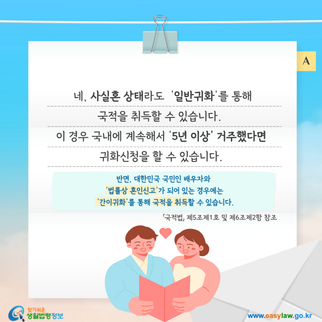  네, 사실혼 상태라도  '일반귀화'를 통해 국적을 취득할 수 있습니다.  이 경우 국내에 계속해서 '5년 이상' 거주했다면 귀화신청을 할 수 있습니다.반면, 대한민국 국민인 배우자와  '법률상 혼인신고'가 되어 있는 경우에는  '간이귀화'를 통해 국적을 취득할 수 있습니다.「국적법」 제5조제1호 및 제6조제2항 참조