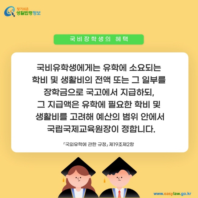 국비장학생의 혜택: 국비유학생에게는 유학에 소요되는  학비 및 생활비의 전액 또는 그 일부를  장학금으로 국고에서 지급하되,  그 지급액은 유학에 필요한 학비 및  생활비를 고려해 예산의 범위 안에서  국립국제교육원장이 정합니다.「국외유학에 관한 규정」 제19조제2항