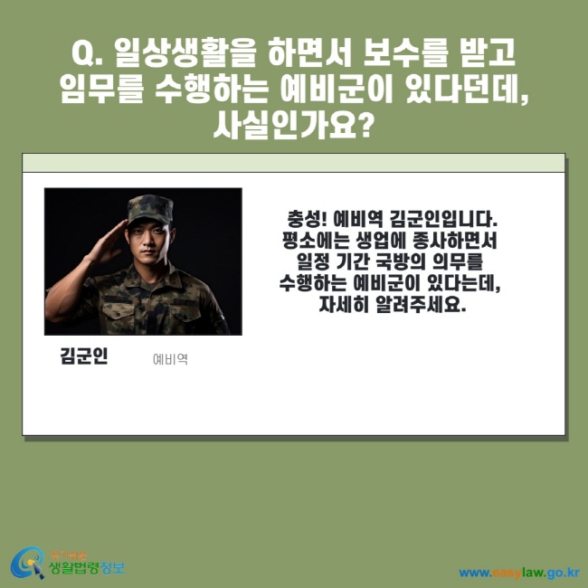 Q. 일상생활을 하면서 보수를 받고 임무를 수행하는 예비군이 있다던데, 사실인가요? 김군인 예비역 충성! 예비역 김군인입니다. 평소에는 생업에 종사하면서 일정 기간 국방의 의무를 수행하는 예비군이 있다는데, 자세히 알려주세요.