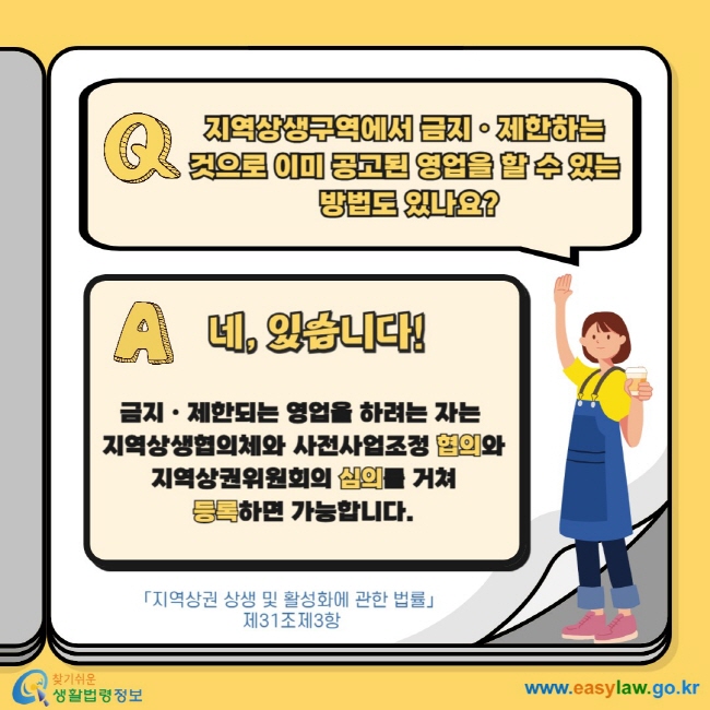 Q. 지역상생구역에서 금지ㆍ제한하는 것으로 이미 공고된 영업을 할 수 있는  방법도 있나요? A.  네, 있습니다! 금지ㆍ제한되는 영업을 하려는 자는  지역상생협의체와 사전사업조정 협의와  지역상권위원회의 심의를 거쳐  등록하면 가능합니다. 「지역상권 상생 및 활성화에 관한 법률」  제31조제3항 