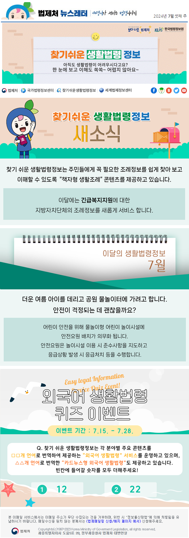 법제처 뉴스레터 새령이가 전하는 법령이야기 2024년 7월 셋째 주 보다 나은 법제처 KLiS한국법령정보원 찾기 쉬운 생활법령 정보 아직도 생활법령이 어려우시다고요? 한 눈에 보고 이해도 쏙쏙~ 어렵지 않아요~ 찾기 쉬운 생활법령정보 새소식 찾기 쉬운 생활법령정보는 주민들에게 꼭 필요한 조례정보를 쉽게 찾아 보고 이해할 수 있도록  “책자형 생활조례” 콘텐츠를 제공하고 있습니다. 이달에는 긴급복지지원에 대한 지방자치단체의 조례정보를 새롭게 서비스 합니다. 이달의 생활법령정보 7월 더운 여름 아이를 데리고 공원 물놀이터에 가려고 합니다. 안전이 걱정되는 데 괜찮을까요? 어린이 안전을 위해 물놀이형 어린이 놀이시설에 안전요원 배치가 의무화 됩니다. 안전요원은 놀이시설 이용 시 준수사항을 지도하고 응급상황 발생 시 응급처치 등을 수행합니다. Easy Legal Information Service Quiz Event! 외국어 생활법령 퀴즈 이벤트 이벤트 기간 : 7.15 ~ 7.28 Q. 찾기 쉬운 생활법령정보는 각 분야별 주요 콘텐츠를 □□개 언어로 번역하여 제공하는 &quot;외국어 생활법령&quot;서비스를 운영하고 있으며, △△개 언어로 번역한 &quot;카드뉴스형 외국어 생활법령&quot;도 제공하고 있습니다. 빈칸에 들어갈 숫자를 모두 더해주세요! ① 12 ② 22 ※ 법제처 법제메일링 신청(https://www.moleg.go.kr/openarea/mailingRegist?postMode=C)을 이용하시면 뉴스레터를 받아보실 수 있습니다.