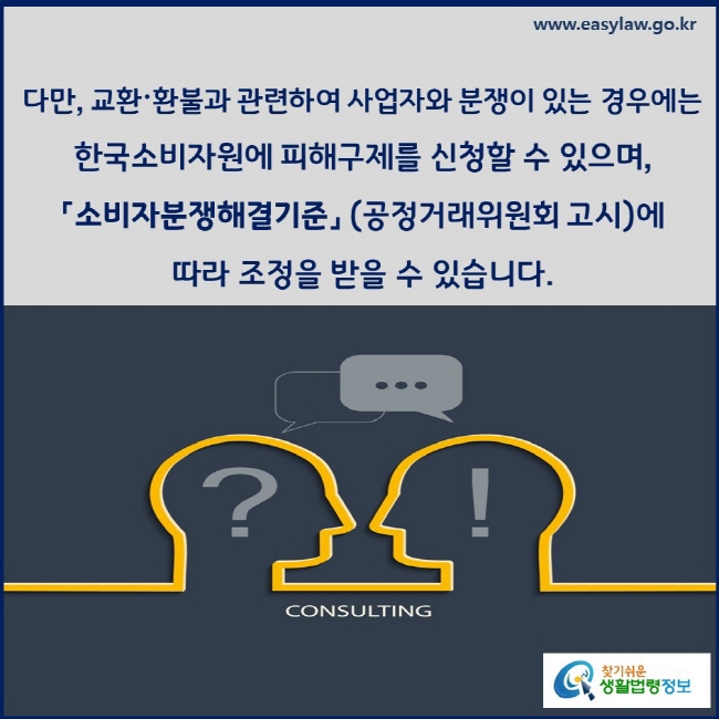 다만, 교환환불과 관련하여 사업자와 분쟁이 있는 경우에는 한국소비자원에 피해구제를 신청할 수 있으며, 「소비자분쟁해결기준」 (공정거래위원회 고시)에 따라 조정을 받을 수 있습니다.