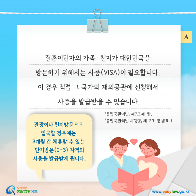 결혼이민자의 가족·친지가 대한민국을  방문하기 위해서는 사증(VISA)이 필요합니다.  이 경우 직접 그 국가의 재외공관에 신청해서  사증을 발급받을 수 있습니다.관광이나 친지방문으로  입국할 경우에는  3개월 간 체류할 수 있는  '단기방문(C-3)'자격의  사증을 발급받게 됩니다. 「출입국관리법」 제7조제1항, 「출입국관리법 시행령」 제12조 및 별표 1 