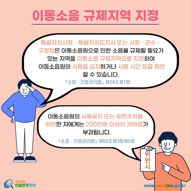 이동소음 규제지역 지정 특별자치시장ㆍ특별자치도지사 또는 시장ㆍ군수ㆍ 구청장은 이동소음원으로 인한 소음을 규제할 필요가 있는 지역을 이동소음 규제지역으로 지정하여  이동소음원의 사용을 금지하거나 사용 시간 등을 제한할 수 있습니다. 「소음ㆍ진동관리법」 제24조제1항 이동소음원의 사용금지 또는 제한조치를   위반한 자에게는 200만원 이하의 과태료가 부과됩니다. 「소음ㆍ진동관리법」 제60조제3항제5호