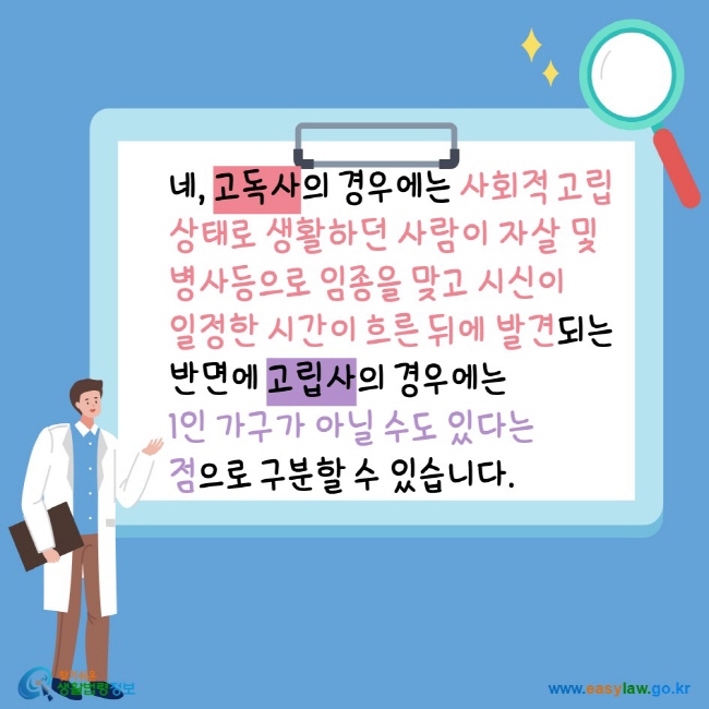 네, 고독사의 경우에는 사회적 고립상태로 생활하던 사람이 자살ㆍ병사 등으로 임종을 맞고 시신이 일정한 시간이 흐른 뒤에 발견되는 반면에 고립사의 경우에는 1인 가구가 아닐 수도 있다는 점으로 구분할 수 있습니다. 찾기쉬운생활법령정보 www.easylaw.go.kr