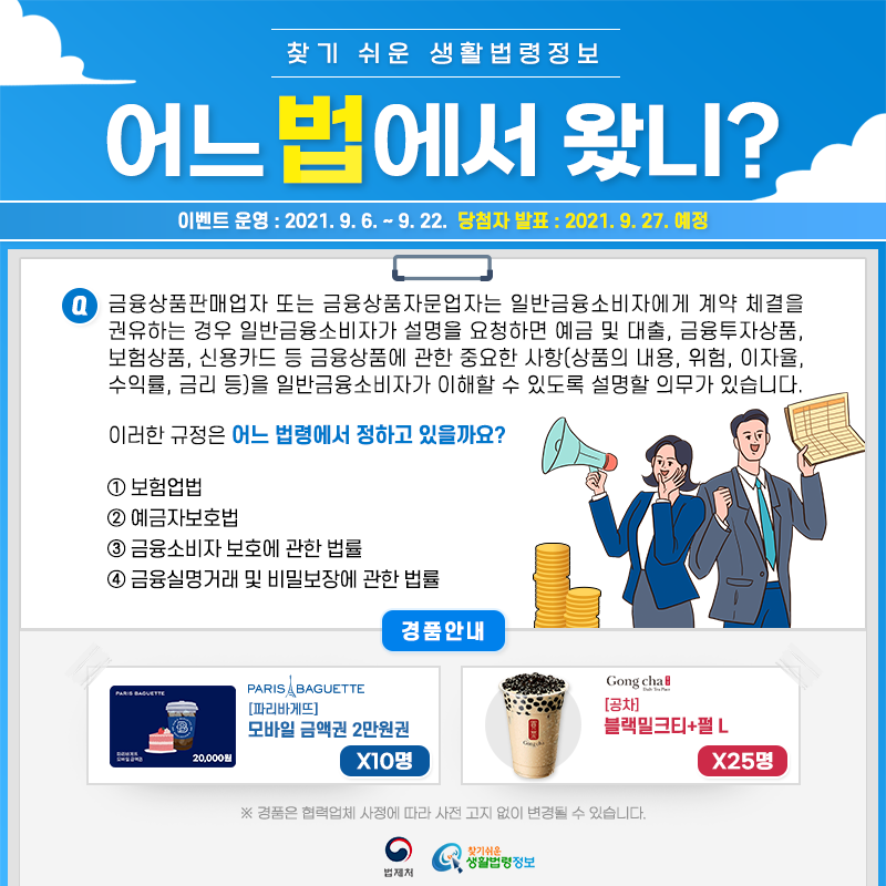 찾기 쉬운 생활법령정보어느 법에서 왔니?이벤트 운영: 2021.9.6.~9.22.당첨자 발표: 2021.9.27.예정Q. 금융상품판매업자 또는 금융상품자문업자는 일반금융소비자에게 계약 체결을 권유하는 경우 일반금융소비자가 설명을 요청하면 예금 및 대출, 금융투자상품, 보험상품, 신용카드 등 금융상품에 관한 중요한 사항(상품의 내용, 위험, 이자율, 수익률, 금리 등)을 일반금융소비자가 이해할 수 있도록 설명할 의무가 있습니다.       이러한 규정은 어느 법령에서 정하고 있을까요?   ① 보험업법   ② 예금자보호법   ③ 금융소비자 보호에 관한 법률   ④ 금융실명거래 및 비밀보장에 관한 법률경품안내: 파리바게뜨 모바일 금액권 2만원권 10명, 공차 블랙밀크티+펄 L 25명* 경품은 협력업체 사정에 따라 사전 고지 없이 변경될 수 있습니다.법제처 찾기 쉬운 생활법령정보