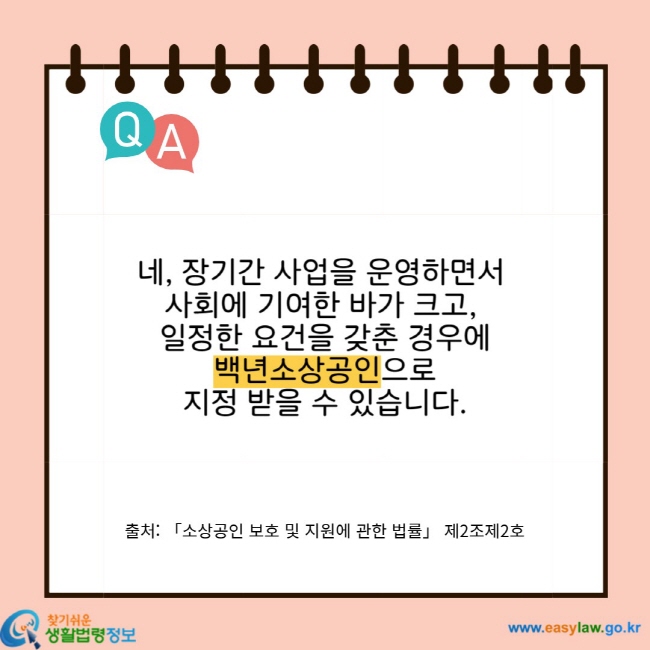 네, 장기간 사업을 운영하면서 사회에 기여한 바가 크고, 일정한 요건을 갖춘 경우에 백년소상공인으로 지정 받을 수 있습니다. 출처: 「소상공인 보호 및 지원에 관한 법률」 제2조제2호