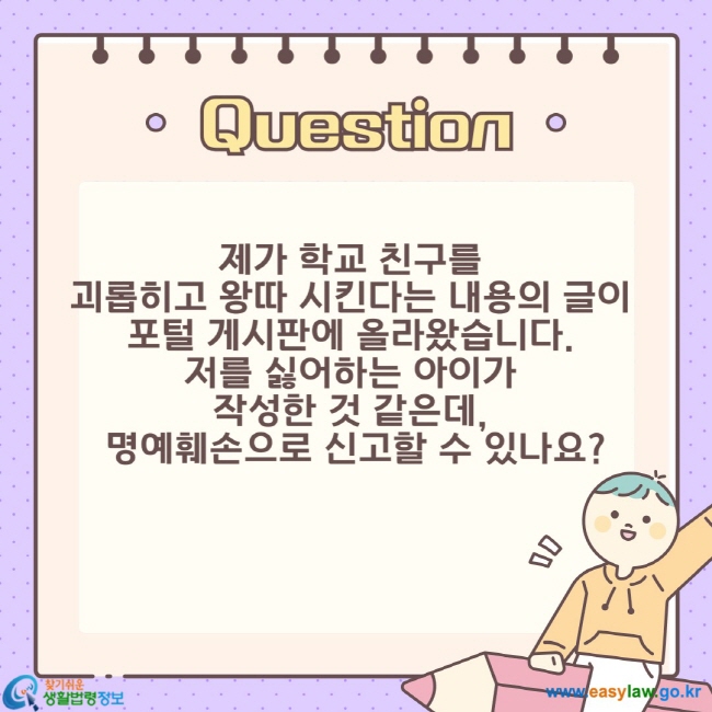 제가 학교 친구를  괴롭히고 왕따 시킨다는 내용의 글이  포털 게시판에 올라왔습니다.  저를 싫어하는 아이가  작성한 것 같은데,  명예훼손으로 신고할 수 있나요?