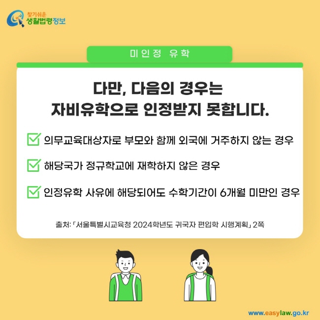 미인정 유학: 다만, 다음의 경우는  자비유학으로 인정받지 못합니다. 1. 의무교육대상자로 부모와 함께 외국에 거주하지 않는 경우 2. 해당국가 정규학교에 재학하지 않은 경우, 3. 인정유학 사유에 해당되어도 수학기간이 6개월 미만인 경우출처: 「서울특별시교육청 2024학년도 귀국자 편입학 시행계획」 2쪽