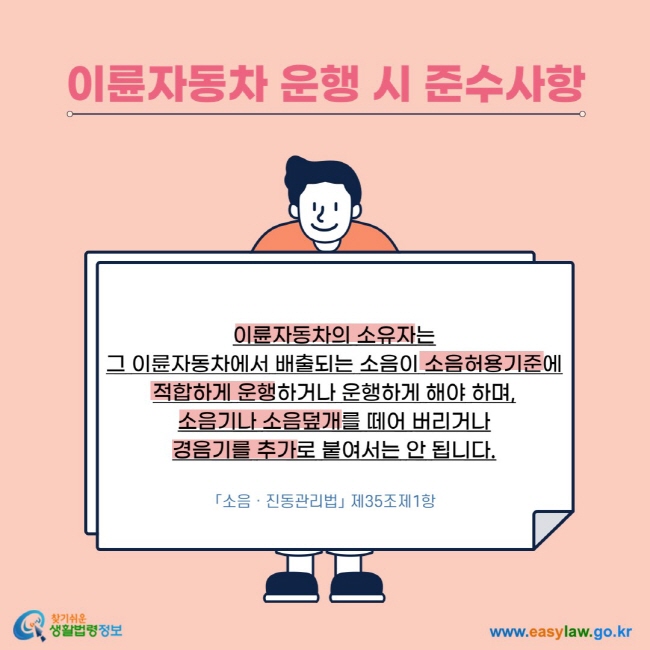  이륜자동차 운행 시 준수사항 이륜자동차의 소유자는 그 이륜자동차에서 배출되는 소음이 소음허용기준에 적합하게 운행하거나 운행하게 해야 하며, 소음기나 소음덮개를 떼어 버리거나 경음기를 추가로 붙여서는 안 됩니다. 「소음ㆍ진동관리법」 제35조제1항 