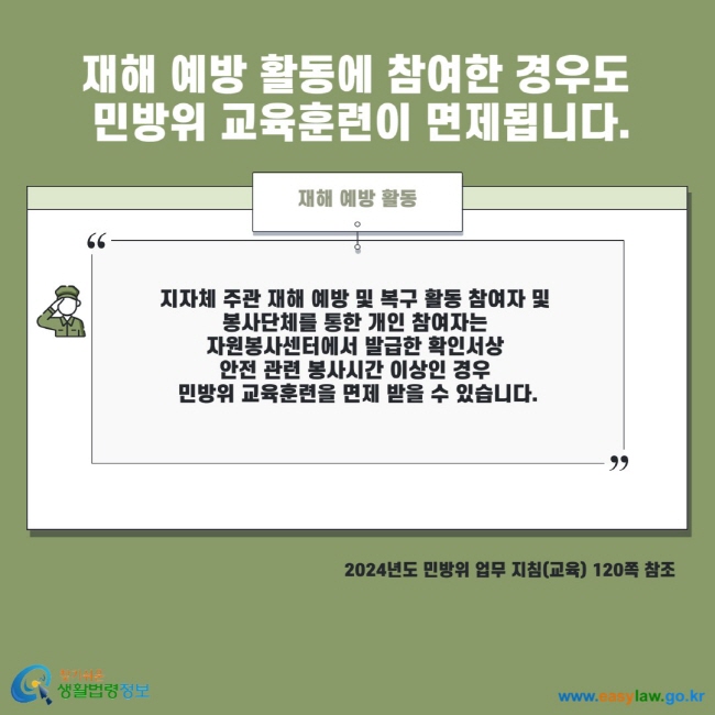 재해 예방 활동에 참여한 경우도 민방위 교육훈련이 면제됩니다. 재해 예방 활동 지자체 주관 재해 예방 및 복구 활동 참여자 및 봉사단체를 통한 개인 참여자는 자원봉사센터에서 발급한 확인서상 안전 관련 봉사시간 이상인 경우 민방위 교육훈련을 면제 받을 수 있습니다. 2024년도 민방위 업무 지침(교육) 120쪽 참조