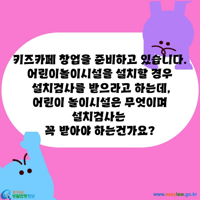 키즈카페 창업을 준비하고 입니다.어린이놀이시설을 설치할 경우 설치검사를 받으라고 하는데, 어린이 놀이시설은 무엇이며 설치검사는 꼭 받아야 하는건가요?