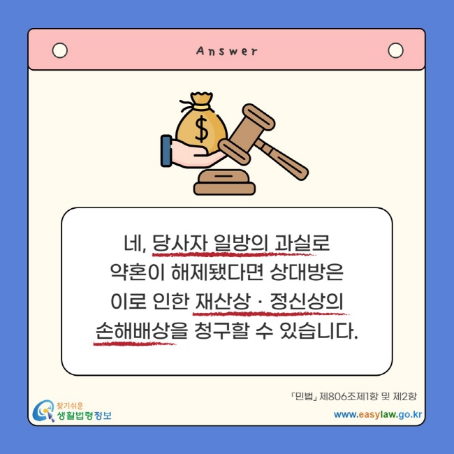 네, 당사자 일방의 과실로 약혼이 해제됐다면 상대방은 이로 인한 재산상ㆍ정신상의 손해배상을 청구할 수 있습니다. 「민법」 제806조제1항 및 제2항