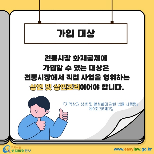 가입 대상 전통시장 화재공제에 가입할 수 있는 대상은 전통시장에서 직접 사업을 영위하는 상인 및 상인조직이어야 합니다. 「지역상권 상생 및 활성화에 관한 법률 시행령」 제9조의6제1항