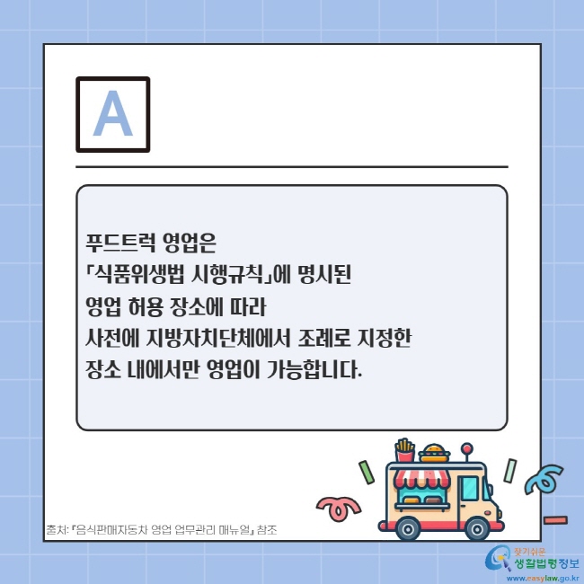 푸드트럭 영업은  「식품위생법 시행규칙」에 명시된  영업 허용 장소에 따라  사전에 지방자치단체에서 조례로 지정한  장소 내에서만 영업이 가능합니다.