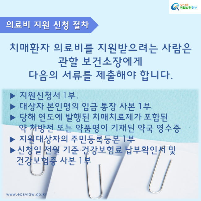  찾기 쉬운 생활법령정보 의료비 지원 신청 절차 치매환자 의료비를 지원받으려는 사람은 관할 보건소장에게 다음의 서류를 제출해야 합니다. 지원신청서 1부 대상자 본인명의 입금 통장 사본 1부 당해 연도에 발행된 치매치료제가 포함된 약 처방전 또는 약품명이 기재된 약국 영수증 지원대상자의 주민등록등본 1부 신청일 전월 기준 건강보험료 납부확인서 및 건강보험증 사본 1부 www.easylaw.go.kr