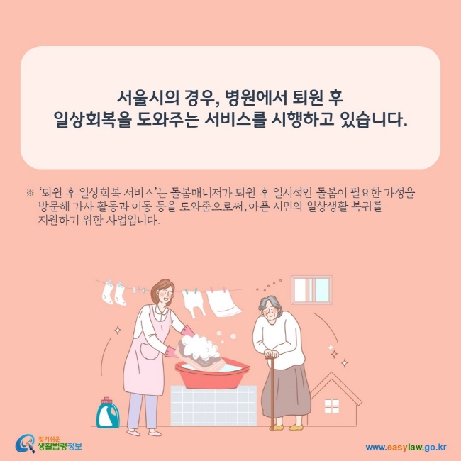 서울시의 경우, 병원에서 퇴원 후  일상회복을 도와주는 서비스를 시행하고 있습니다.  ※ ‘퇴원 후 일상회복 서비스’는 돌봄매니저가 퇴원 후 일시적인 돌봄이 필요한 가정을      방문해 가사 활동과 이동 등을 도와줌으로써, 아픈 시민의 일상생활 복귀를      지원하기 위한 사업입니다. 