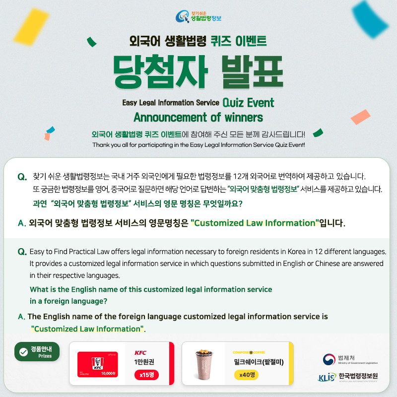 찾기 쉬운 생활법령정보 외국어 생활법령 퀴즈 이벤트 당첨자 발표 Easy Legal Information Service Quiz Event Annoucement of Winners 외국어 생활법령 퀴즈 이벤트에 참여해 주신 모든 분께 감사드립니다! Thank you all for participating in the Easy Legal Information Service Quiz Event!  Q. 찾기 쉬운 생활법령정보는 국내 거주 외국인에게 필요한 법령정보를 12개 외국어로 번역하여 제공하고 있습니다. 또 궁금한 법령정보를 영어, 중국어로 질문하면 해당 언어로 답변하는 “외국어 맞춤형 법령정보” 서비스를 제공하고 있습니다.    과연  “외국어 맞춤형 법령정보” 서비스의 영문 명칭은 무엇일까요? A. 외국어 맞춤형 법령정보 서비스의 영문명칭은 