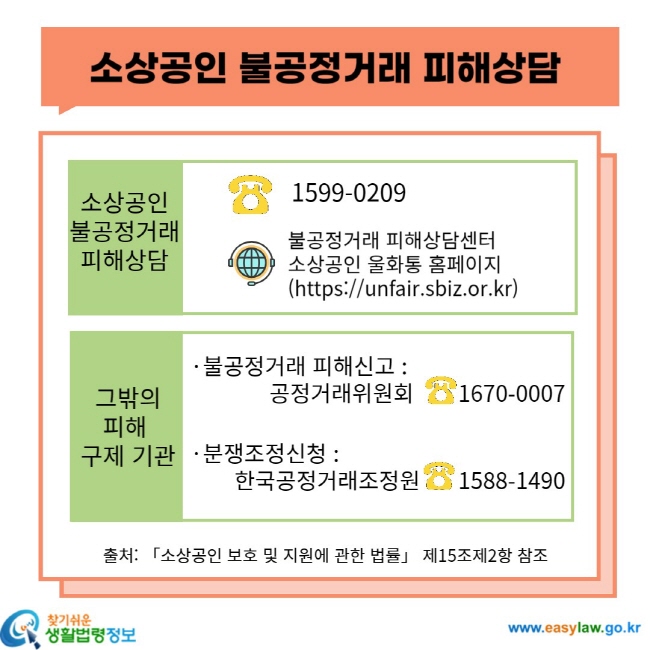 소상공인 불공정거래 피해상담 소상공인 불공정거래 피해상담 1599-0209 불공정거래 피해상담센터 소상공인 울화통 홈페이지(https://unfair.sbiz.or.kr) 그 밖의 피해 구제 기관 불공정거래 피해신고: 공정거래 위원회 1670-0007 분쟁조정신청: 한국공정거래조정원 1588-1490 출처: 「소상공인 보호 및 지원에 관한 법률」 제15조제2항 참조