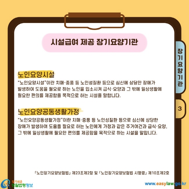 노인요양시설 “노인요양시설”이란 치매·중풍 등 노인성질환 등으로 심신에 상당한 장애가  발생하여 도움을 필요로 하는 노인을 입소시켜 급식·요양과 그 밖에 일상생활에  필요한 편의를 제공함을 목적으로 하는 시설을 말합니다.  노인요양공동생활가정 “노인요양공동생활가정”이란 치매·중풍 등 노인성질환 등으로 심신에 상당한  장애가 발생하여 도움을 필요로 하는 노인에게 가정과 같은 주거여건과 급식·요양, 그 밖에 일상생활에 필요한 편의를 제공함을 목적으로 하는 시설을 말합니다.