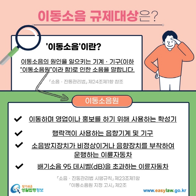 이동소음 규제대상은? '이동소음'이란? 이동소음의 원인을 일으키는 기계ㆍ기구(이하 “이동소음원”이라 함)로 인한 소음을 말합니다. 「소음ㆍ진동관리법」 제24조제1항 참조 이동소음원 V 이동하며 영업이나 홍보를 하기 위해 사용하는 확성기 V 행락객이 사용하는 음향기계 및 기구 V 소음방지장치가 비정상이거나 음향장치를 부착하여 운행하는 이륜자동차 V 배기소음 95 데시벨(dB)을 초과하는 이륜자동차 「소음ㆍ진동관리법 시행규칙」 제23조제1항 「이동소음원 지정 고시」 제2조  