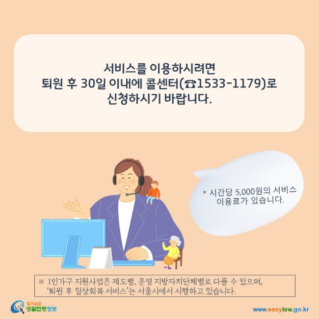 서비스를 이용하시려면  퇴원 후 30일 이내에 콜센터(☎1533-1179)로 신청하시기 바랍니다.  ※ 1인가구 지원사업은 제도별, 운영 지방자치단체별로 다를 수 있으며,      ‘퇴원 후 일상회복 서비스’는 서울시에서 시행하고 있습니다.