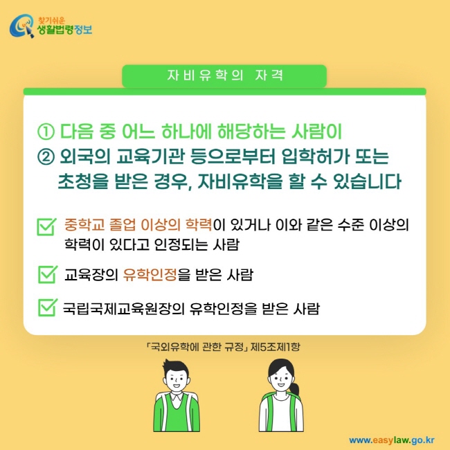 자비유학의 자격 ① 다음 중 어느 하나에 해당하는 사람이 ② 외국의 교육기관 등으로부터 입학허가 또는 초청을 받은 경우, 자비유학을 할 수 있습니다. 중학교 졸업 이상의 학력이 있거나 이와 같은 수준 이상의 학력이 있다고 인정되는 사람. 교육장의 유학인정을 받은 사람. 국립국제교육원장의 유학인정을 받은 사람「국외유학에 관한 규정」 제5조제1항